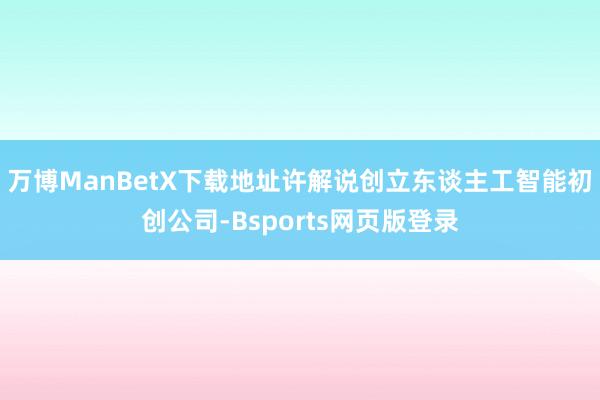 万博ManBetX下载地址许解说创立东谈主工智能初创公司-Bsports网页版登录