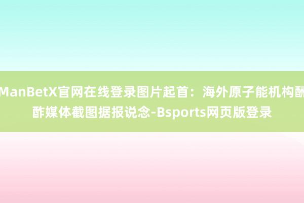 ManBetX官网在线登录图片起首:海外原子能机构酬酢媒体截图 据报说念-Bsports网页版登录