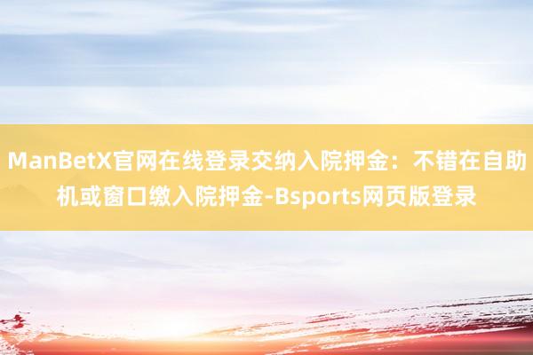 ManBetX官网在线登录交纳入院押金:不错在自助机或窗口缴入院押金-Bsports网页版登录