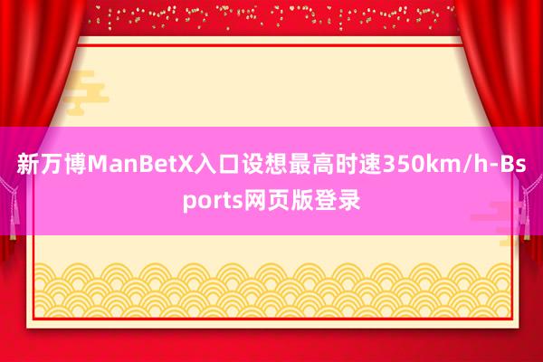 新万博ManBetX入口设想最高时速350km/h-Bsports网页版登录
