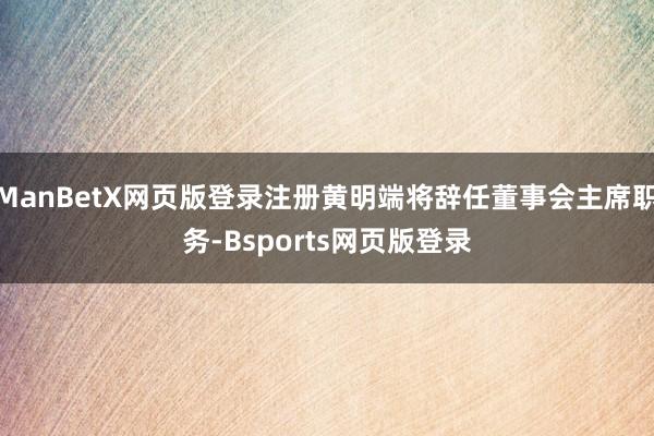 ManBetX网页版登录注册黄明端将辞任董事会主席职务-Bsports网页版登录