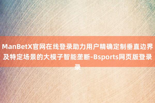 ManBetX官网在线登录助力用户精确定制垂直边界及特定场景的大模子智能垄断-Bsports网页版登录