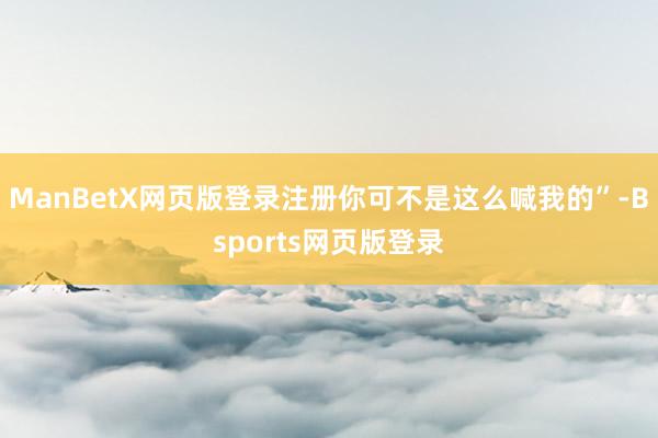 ManBetX网页版登录注册你可不是这么喊我的”-Bsports网页版登录