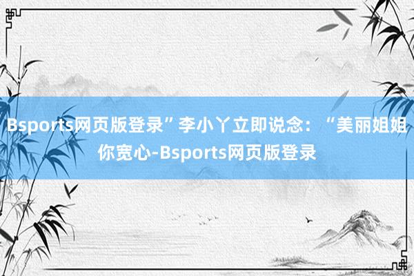 Bsports网页版登录”李小丫立即说念：“美丽姐姐你宽心-Bsports网页版登录