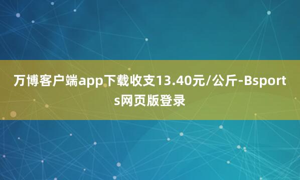 万博客户端app下载收支13.40元/公斤-Bsports网页版登录