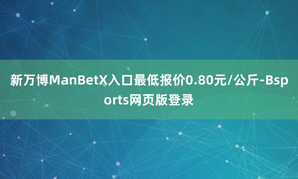 新万博ManBetX入口最低报价0.80元/公斤-Bsports网页版登录