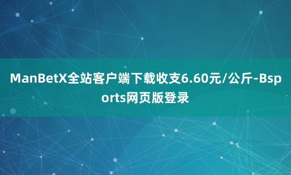 ManBetX全站客户端下载收支6.60元/公斤-Bsports网页版登录
