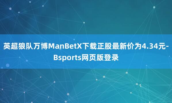 英超狼队万博ManBetX下载正股最新价为4.34元-Bsports网页版登录