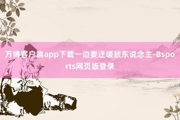 万博客户端app下载一边要迂缓敌东说念主-Bsports网页版登录