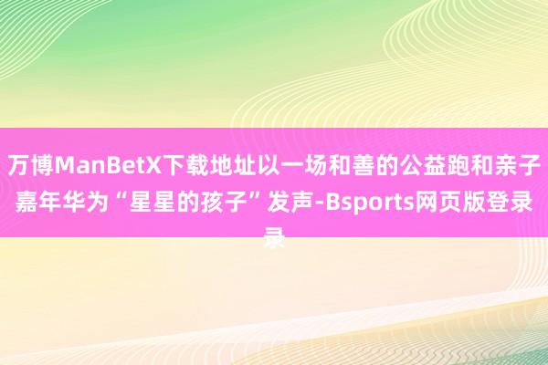 万博ManBetX下载地址以一场和善的公益跑和亲子嘉年华为“星星的孩子”发声-Bsports网页版登录