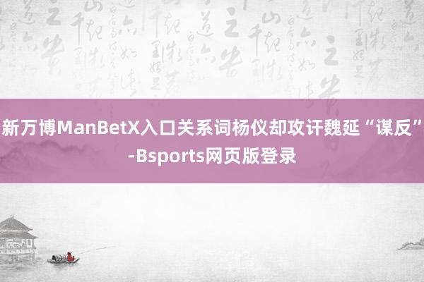 新万博ManBetX入口关系词杨仪却攻讦魏延“谋反”-Bsports网页版登录