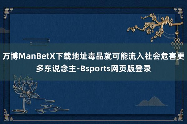 万博ManBetX下载地址毒品就可能流入社会危害更多东说念主-Bsports网页版登录