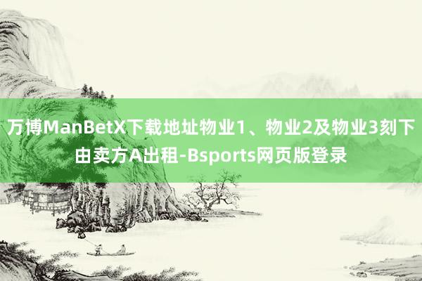 万博ManBetX下载地址物业1、物业2及物业3刻下由卖方A出租-Bsports网页版登录