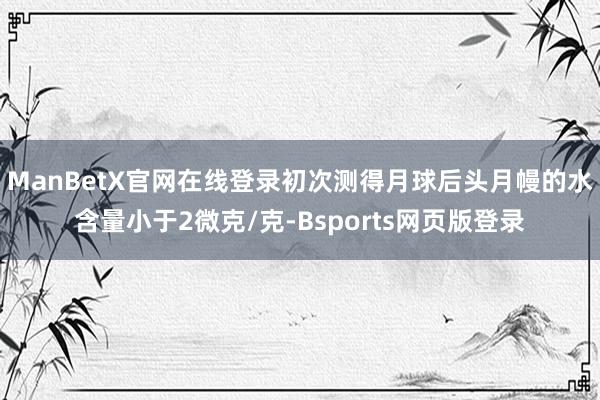 ManBetX官网在线登录初次测得月球后头月幔的水含量小于2微克/克-Bsports网页版登录