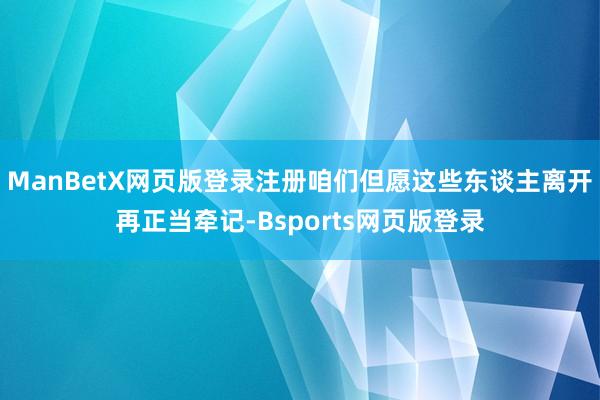 ManBetX网页版登录注册咱们但愿这些东谈主离开再正当牵记-Bsports网页版登录