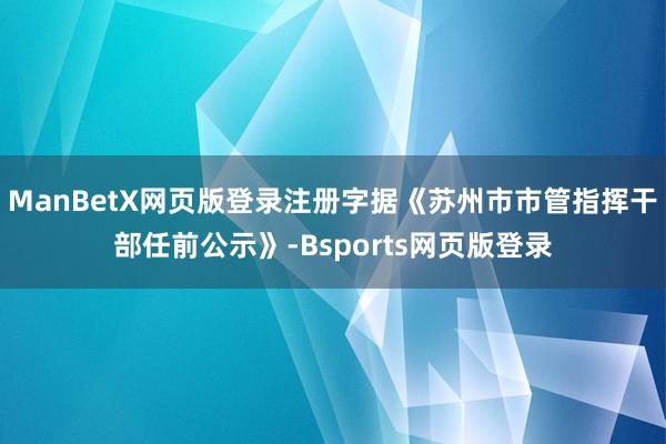 ManBetX网页版登录注册字据《苏州市市管指挥干部任前公示》-Bsports网页版登录