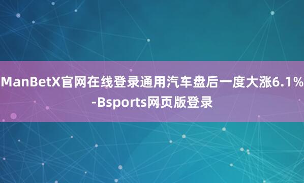 ManBetX官网在线登录通用汽车盘后一度大涨6.1%-Bsports网页版登录