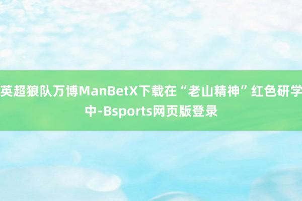 英超狼队万博ManBetX下载在“老山精神”红色研学中-Bsports网页版登录