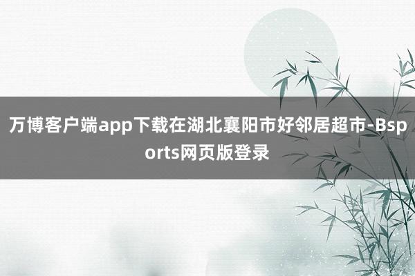 万博客户端app下载在湖北襄阳市好邻居超市-Bsports网页版登录