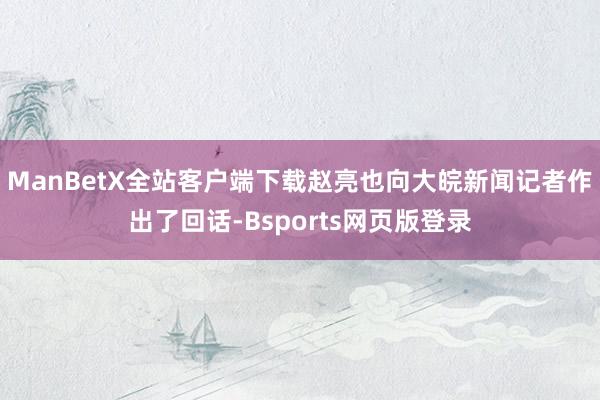 ManBetX全站客户端下载赵亮也向大皖新闻记者作出了回话-Bsports网页版登录