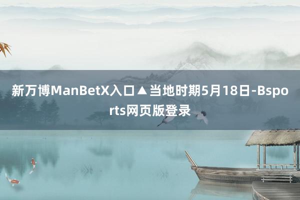 新万博ManBetX入口▲当地时期5月18日-Bsports网页版登录