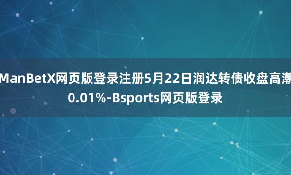 ManBetX网页版登录注册5月22日润达转债收盘高潮0.01%-Bsports网页版登录