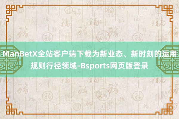 ManBetX全站客户端下载为新业态、新时刻的运用规则行径领域-Bsports网页版登录