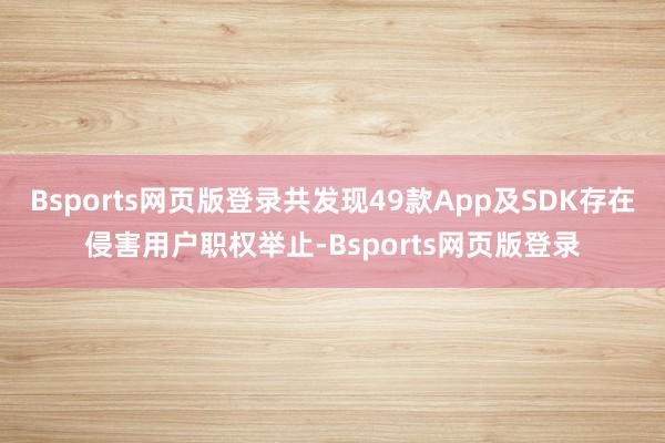 Bsports网页版登录共发现49款App及SDK存在侵害用户职权举止-Bsports网页版登录
