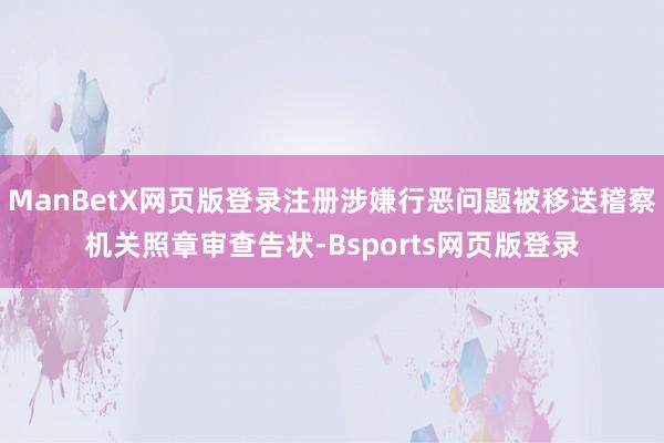 ManBetX网页版登录注册涉嫌行恶问题被移送稽察机关照章审查告状-Bsports网页版登录