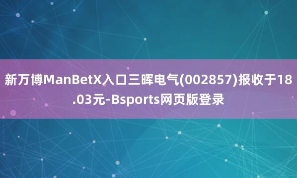 新万博ManBetX入口三晖电气(002857)报收于18.03元-Bsports网页版登录