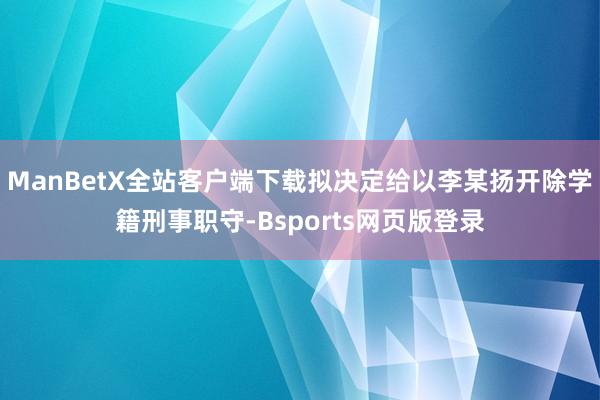 ManBetX全站客户端下载拟决定给以李某扬开除学籍刑事职守-Bsports网页版登录