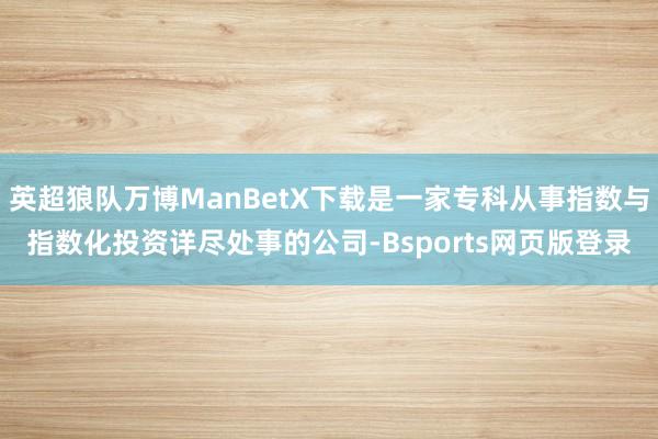 英超狼队万博ManBetX下载是一家专科从事指数与指数化投资详尽处事的公司-Bsports网页版登录