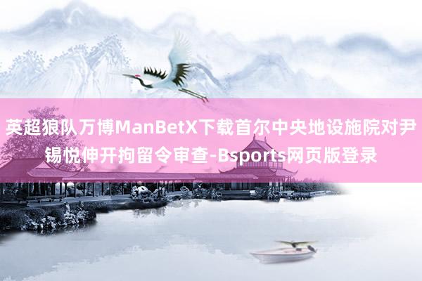 英超狼队万博ManBetX下载首尔中央地设施院对尹锡悦伸开拘留令审查-Bsports网页版登录