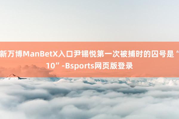 新万博ManBetX入口尹锡悦第一次被捕时的囚号是“10”-Bsports网页版登录