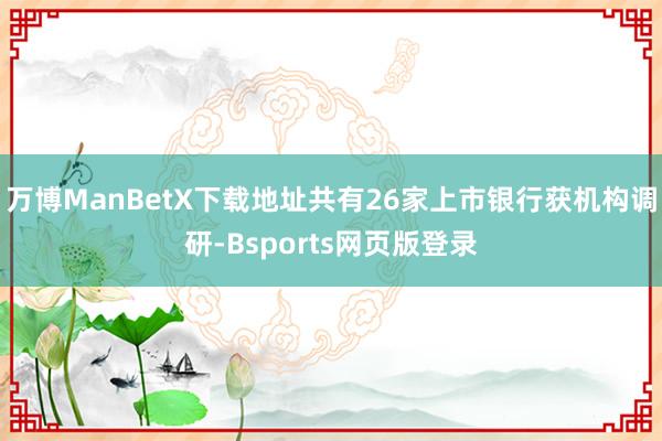 万博ManBetX下载地址共有26家上市银行获机构调研-Bsports网页版登录