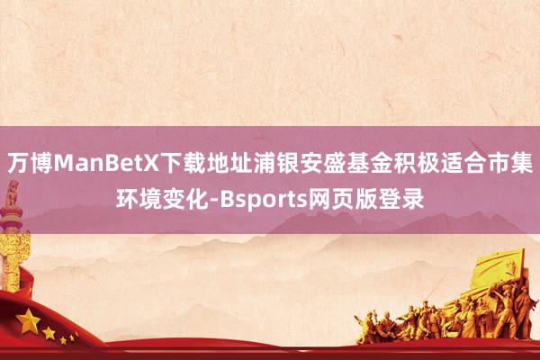 万博ManBetX下载地址浦银安盛基金积极适合市集环境变化-Bsports网页版登录