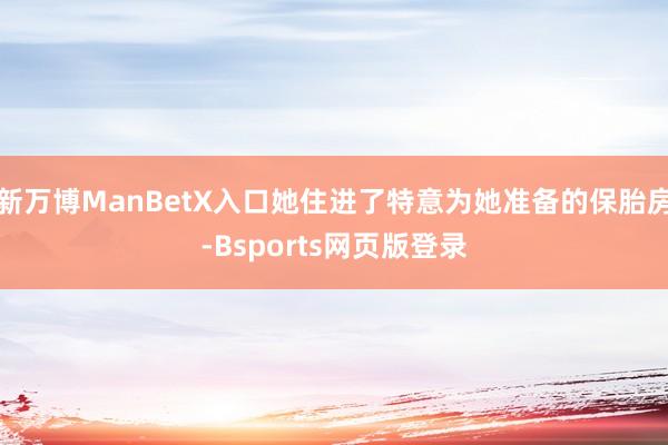 新万博ManBetX入口她住进了特意为她准备的保胎房-Bsports网页版登录
