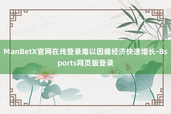 ManBetX官网在线登录难以因循经济快速增长-Bsports网页版登录