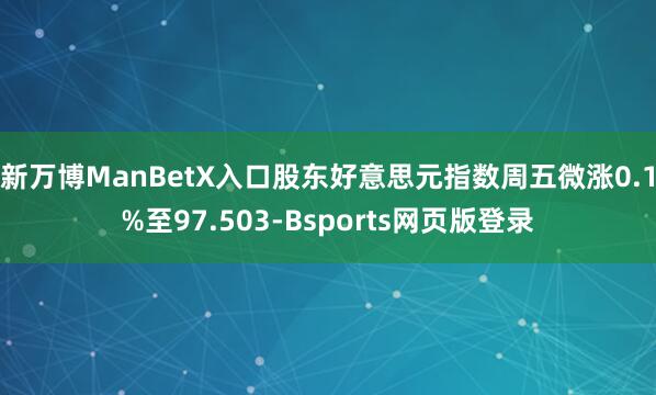 新万博ManBetX入口股东好意思元指数周五微涨0.1%至97.503-Bsports网页版登录