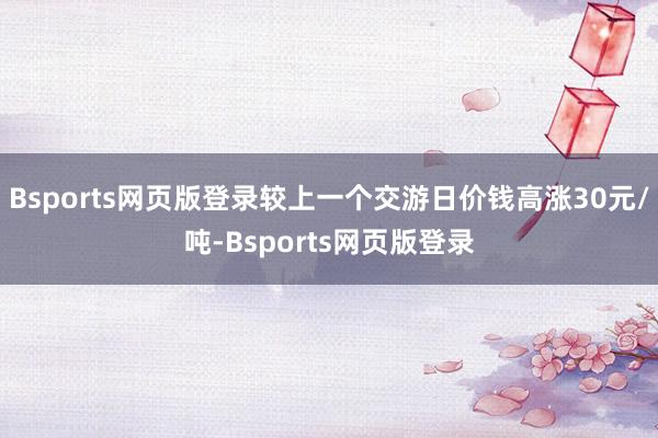 Bsports网页版登录较上一个交游日价钱高涨30元/吨-Bsports网页版登录