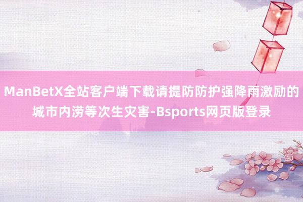 ManBetX全站客户端下载请提防防护强降雨激励的城市内涝等次生灾害-Bsports网页版登录