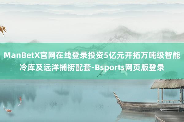 ManBetX官网在线登录投资5亿元开拓万吨级智能冷库及远洋捕捞配套-Bsports网页版登录