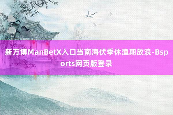 新万博ManBetX入口当南海伏季休渔期放浪-Bsports网页版登录