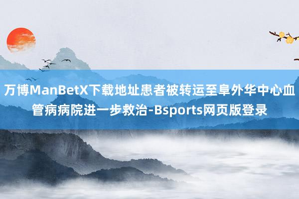 万博ManBetX下载地址患者被转运至阜外华中心血管病病院进一步救治-Bsports网页版登录