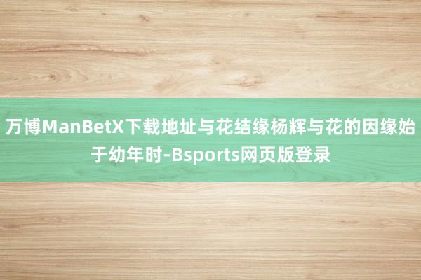 万博ManBetX下载地址与花结缘杨辉与花的因缘始于幼年时-Bsports网页版登录
