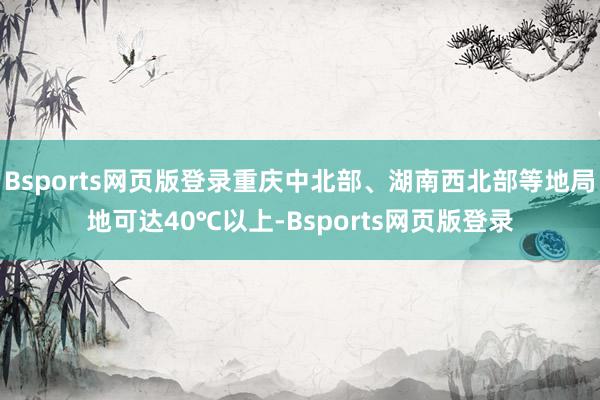 Bsports网页版登录重庆中北部、湖南西北部等地局地可达40℃以上-Bsports网页版登录