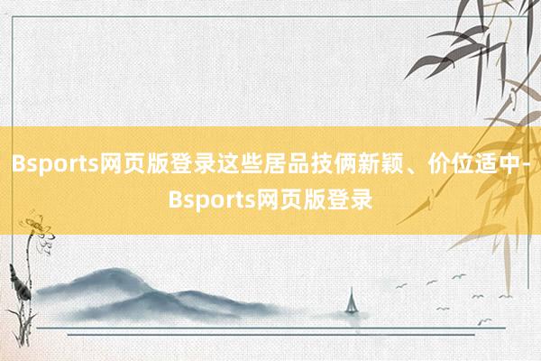 Bsports网页版登录这些居品技俩新颖、价位适中-Bsports网页版登录