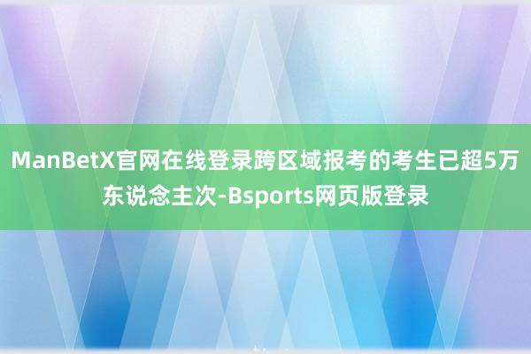 ManBetX官网在线登录跨区域报考的考生已超5万东说念主次-Bsports网页版登录