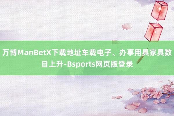 万博ManBetX下载地址车载电子、办事用具家具数目上升-Bsports网页版登录
