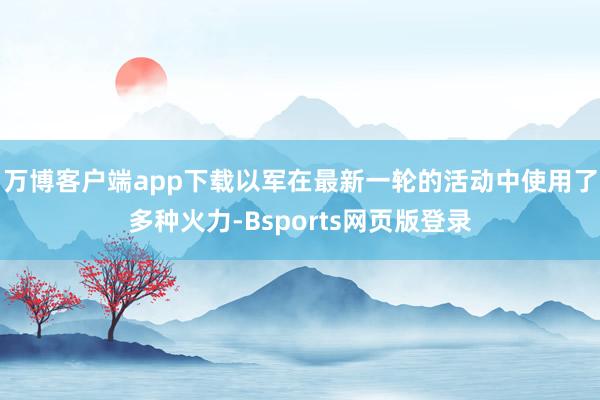 万博客户端app下载以军在最新一轮的活动中使用了多种火力-Bsports网页版登录